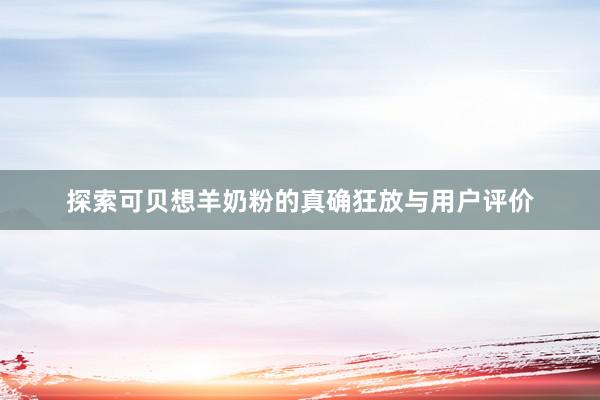 探索可贝想羊奶粉的真确狂放与用户评价