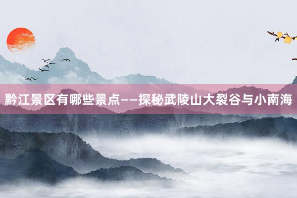 黔江景区有哪些景点——探秘武陵山大裂谷与小南海