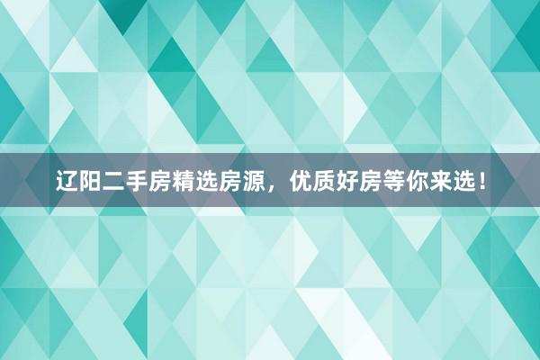 辽阳二手房精选房源，优质好房等你来选！